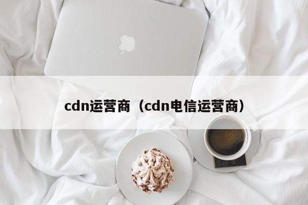 cdn运营商（cdn电信运营商）